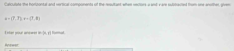 Calculate the horizontal and vertical components of the resultant when vectors &and vare subtracted from one another, given:
u=(7,7); v=(7,8)
Enter your answer in (x,y) format. 
Answer: