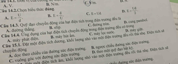 Cau 14.1. Đơn vị của cương độ đ C. 7 /m B. N.
A. V. B. N/m.
Câu 14.2.Chọn biểu thức đúng.
A. E= U/d . B. E= d/U . C. E=Ud. D. E= Ud/2 . 
Câu 14.3. Quỹ đạo chuyển động của hạt điện tích trong điện trường đều là
lú
A. đường thắng. B. elip. C. đường tròn. D. cung parabol.
Câu 14.4. Ứng dụng của hạt điện tích chuyển động trong điện trường đều có trong
A. máy phát điện. B. máy hút ẩm. C. máy lọc nước. D. máy giặt.
Câu 15.1. Đặt một điện tích dương, khối lượng nhỏ vào một điện trường đều rồi thả nhẹ. Điện tích sẽ η
Á. dọc theo chiều của đường sức điện trường. B. ngược chiều đường sức điện trường.
chuyển động
C. vuông góc với đường sức điện trường. D. theo một quỹ đạo bất kỳ.
Một một điện tích âm, khối lượng nhỏ vào một điện trường đều rồi thả nhẹ. Điện tích sẽ
dhiều dường sức điện trường