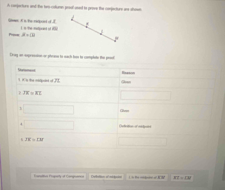 A canjecture and the two-column proof used to prove the conjecture are shown 
,/ 
Given: K is the midpoint of JE K
L is the midpoint of overline KM. L 
Prove: overline JK≌ overline LM
M
Drag an expression or phrase to each box to complete the proof. 
Statement Reason 
1. K is the midpoint of JL Given 
2 overline JK≌ overline KL
□ 
3. □ Given 
4 □ Definition of midpoint 
5 overline JK≌ overline LM
□ 
Transitive Property of Congruence Definition of midpoint I. is the midpaint of KM overline KL≌ overline LM