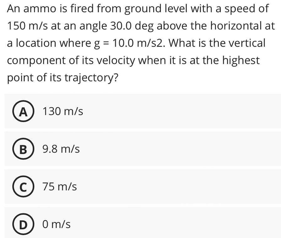 An ammo is fired from ground level with a speed of
150 m/s at an angle 30.0 deg above the horizontal at
a location where g=10.0m/s2. What is the vertical
component of its velocity when it is at the highest
point of its trajectory?
A 130 m/s
B 9.8 m/s
75 m/s
D 0m/s