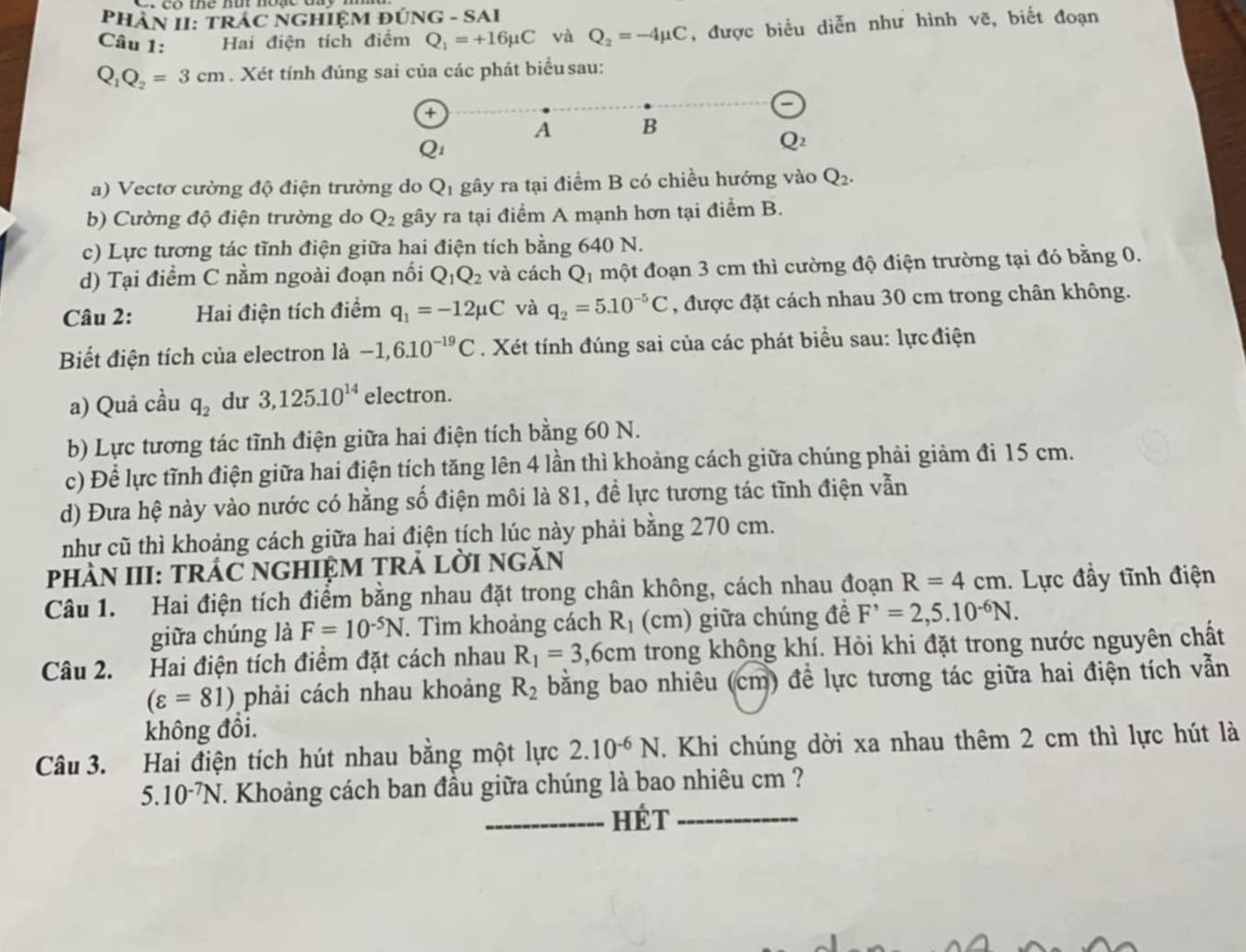 PHÀN II: TRÁC NGHIỆM ĐÚNG - SAI
Câu 1: Hai điện tích điểm Q_1=+16mu C và Q_2=-4mu C , được biểu diễn như hình vẽ, biết đoạn
Q_1Q_2=3cm. Xét tính đúng sai của các phát biểu sau:
a
A B
Q_2
a) Vectơ cường độ điện trường do Qị gây ra tại điểm B có chiều hướng vào Q_2.
b) Cường độ điện trường do Q_2 gây ra tại điểm A mạnh hơn tại điểm B.
c) Lực tương tác tĩnh điện giữa hai điện tích bằng 640 N.
d) Tại điểm C nằm ngoài đoạn nối Q_1Q_2 và cách Qị một đoạn 3 cm thì cường độ điện trường tại đó bằng 0.
Câu 2: Hai điện tích điểm q_1=-12mu C và q_2=5.10^(-5)C , được đặt cách nhau 30 cm trong chân không.
Biết điện tích của electron là -1,6.10^(-19)C. Xét tính đúng sai của các phát biểu sau: lực điện
a) Quả cầu q_2 du 3,125.10^(14) electron.
b) Lực tương tác tĩnh điện giữa hai điện tích bằng 60 N.
c) Để lực tĩnh điện giữa hai điện tích tăng lên 4 lần thì khoảng cách giữa chúng phải giảm đi 15 cm.
d) Đưa hệ này vào nước có hằng số điện môi là 81, đề lực tương tác tĩnh điện vẫn
như cũ thì khoảng cách giữa hai điện tích lúc này phải bằng 270 cm.
pHÀN III: TRÁC NGHIỆM TRẢ lỜI nGăN
Câu 1. Hai điện tích điểm bằng nhau đặt trong chân không, cách nhau đoạn R=4cm. Lực đầy tĩnh điện
giữa chúng là F=10^(-5)N. Tìm khoảng cách R_1 (cm) giữa chúng để F^,=2,5.10^(-6)N.
Câu 2. Hai điện tích điểm đặt cách nhau R_1=3,6cm trong không khí. Hỏi khi đặt trong nước nguyên chất
(varepsilon =81) phải cách nhau khoảng R_2 bằng bao nhiêu (cm) để lực tương tác giữa hai điện tích vẫn
không đồi.
Câu 3. Hai điện tích hút nhau bằng một lực 2.10^(-6)N. Khi chúng dời xa nhau thêm 2 cm thì lực hút là
5.10^(-7)N T. Khoảng cách ban đầu giữa chúng là bao nhiêu cm ?
_HÉt_