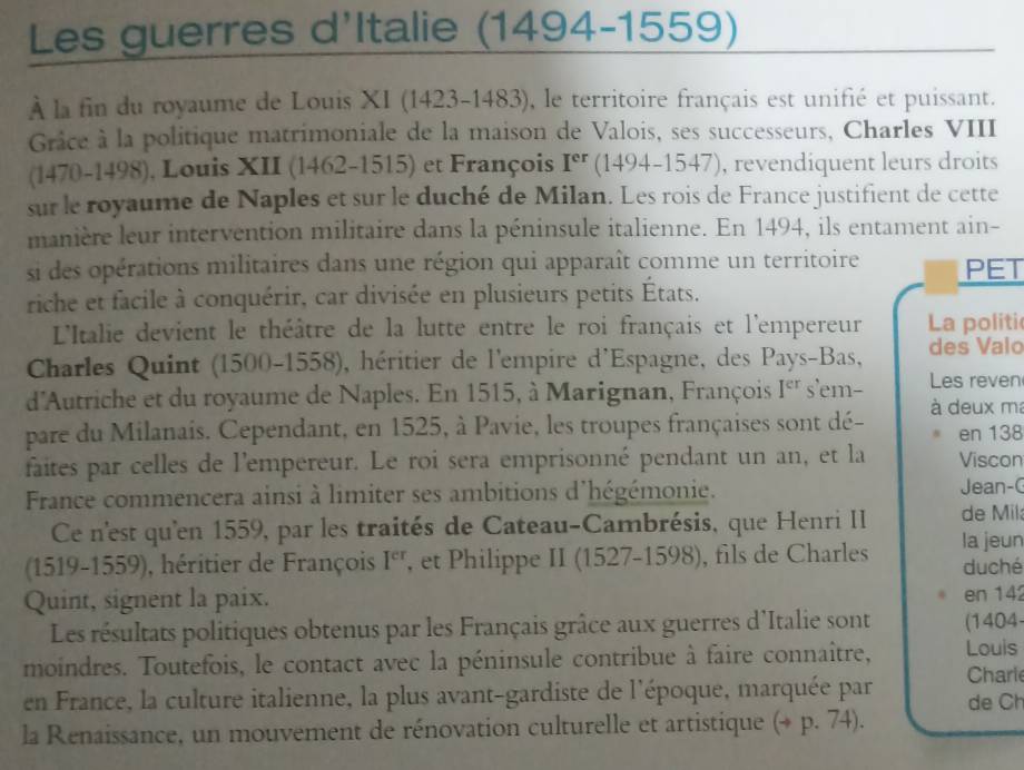 Les guerres d'Italie (1494-1559)
À la fin du royaume de Louis XI (1423-1483), le territoire français est unifié et puissant.
Grâce à la politique matrimoniale de la maison de Valois, ses successeurs, Charles VIII
(1470-1498), Louis XII (1462-1515) et François I^(er) (1494-1547), revendiquent leurs droits
sur le royaume de Naples et sur le duché de Milan. Les rois de France justifient de cette
manière leur intervention militaire dans la péninsule italienne. En 1494, ils entament ain-
si des opérations militaires dans une région qui apparaît comme un territoire PET
riche et facile à conquérir, car divisée en plusieurs petits États.
L'Italie devient le théâtre de la lutte entre le roi français et l'empereur La politi
Charles Quint (1500-1558), héritier de l'empire d'Espagne, des Pays-Bas, des Valo
d'Autriche et du royaume de Naples. En 1515, à Marignan, François I^(er) s'em- Les reven
pare du Milanais. Cependant, en 1525, à Pavie, les troupes françaises sont dé- à deux m
en 138
faites par celles de l'empereur. Le roi sera emprisonné pendant un an, et la Viscon
France commencera ainsi à limiter ses ambitions d'hégémonie. Jean-(
Ce n'est qu'en 1559, par les traités de Cateau-Cambrésis, que Henri II de Mil
(1519-1559), héritier de François I^(cr) , et Philippe II (1527-1598), fils de Charles la jeun duché
Quint, signent la paix. en 142
Les résultats politiques obtenus par les Français grâce aux guerres d'Italie sont (1404-
moindres. Toutefois, le contact avec la péninsule contribue à faire connaître, Louis Charle
en France, la culture italienne, la plus avant-gardiste de l'époque, marquée par de Ch
la Renaissance, un mouvement de rénovation culturelle et artistique (+ p. 74).