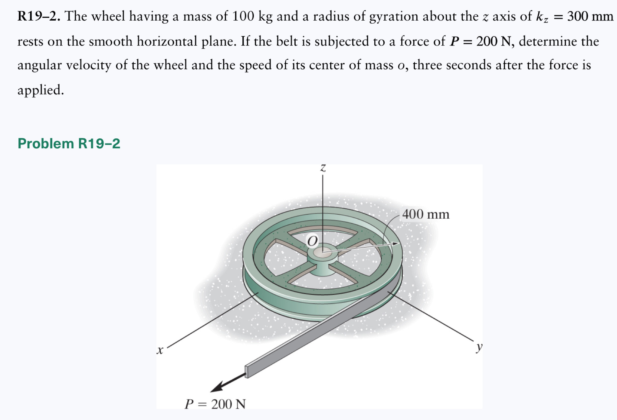 R19-2. The wheel having a mass of 100 kg and a radius of gyration about the z axis of k_z=300mm
rests on the smooth horizontal plane. If the belt is subjected to a force of P=200N , determine the
angular velocity of the wheel and the speed of its center of mass o, three seconds after the force is
applied.
Problem R19- 2