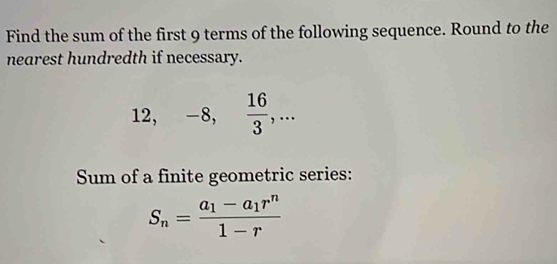 Find the sum of the first 9 terms of the following sequence. Round to the 
nearest hundredth if necessary.
12, -8,  16/3 ,... 
Sum of a finite geometric series:
S_n=frac a_1-a_1r^n1-r