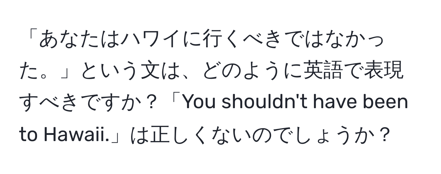 「あなたはハワイに行くべきではなかった。」という文は、どのように英語で表現すべきですか？「You shouldn't have been to Hawaii.」は正しくないのでしょうか？