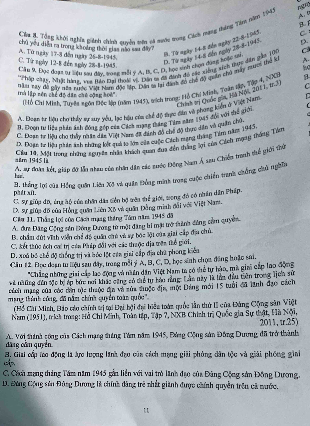 nguy
Câu 8, Tổng khởi nghĩa giành chính quyền trên cá nước trong Cách mạng tháng Tám năm 1945
A. t
B.
B. Từ ngày 14-8 đến ngày 22-8-1945
C. 
D.
chủ yếu diễn ra trong khoảng thời gian nào sau đây?
D. Từ ngày 14-8 đến ngày 28-8-1945
A. Từ ngày 17-8 đến ngày 26-8-1945.
C. Từ ngày 12-8 đến ngày 28-8-1945.
Câu 9. Đọc đoạn tư liệu sau đây, trong mỗi ý A, B, C, D, học sinh chọn đúng hoặc sai.
họ
''Pháp chạy, Nhật hàng, vua Bảo Đại thoài vị. Dân ta đã đánh đó các xiễng xích thực dân gần 100
Câ
năm nay để gây nên nước Việt Nam độc lập. Dân ta lại đánh đồ chế độ quân chủ mấy mươi thế kỉ A.
C
(Hồ Chí Minh, Tuyên ngôn Độc lập (năm 1945), trích trong: Hồ Chí Minh, Toàn tập, Tập 4, NXB B.
Chính trị Quốc gia, Hà Nội, 2011, tr.3)
mà lập nên chế độ dân chủ cộng hoà".
(
A. Đoạn tư liệu cho thấy sự suy yếu, lạc hậu của chế độ thực dân và phong kiến ở Việt Nam.
D
B. Đoạn tư liệu phản ánh đóng góp của Cách mạng tháng Tám năm 1945 đối với thế giới.
C. Đoạn tư liệu cho thấy nhân dân Việt Nam đã đánh đồ chế độ thực dân và quân chủ.
D. Đoạn tư liệu phản ánh những kết quả to lớn của cuộc Cách mạng tháng Tâm năm 1945.
Câu 10. Một trong những nguyên nhân khách quan đưa đến thắng lợi của Cách mạng tháng Tám
A. sự đoàn kết, giúp đỡ lẫn nhau của nhân dân các nước Đông Nam Á sau Chiến tranh thế giới thứ
năm 1945 là
B. thắng lợi của Hồng quân Liên Xô và quân Đồng minh trong cuộc chiến tranh chống chủ nghĩa
hai.
phát xít.
C. sự giúp đỡ, ủng hộ của nhân dân tiến bộ trên thế giới, trong đó có nhân dân Pháp.
D. sự giúp đỡ của Hồng quân Liên Xô và quân Đồng minh đổi với Việt Nam.
Câu 11. Thắng lợi của Cách mạng tháng Tám năm 1945 đã
A. đưa Đảng Cộng sản Đông Dương từ một đảng bí mật trở thành đảng cầm quyền.
B. chấm dứt vĩnh viễn chế độ quân chủ và sự bóc lột của giai cấp địa chủ.
C. kết thúc ách cai trị của Pháp đối với các thuộc địa trên thế giới.
D. xoá bỏ chế độ thống trị và bóc lột của giai cấp địa chủ phong kiến
Câu 12. Đọc đoạn tư liệu sau đây, trong mỗi ý Á, B, C, D, học sinh chọn đúng hoặc sai.
"Chẳng những giai cấp lao động và nhân dân Việt Nam ta có thể tự hào, mà giai cấp lao động
và những dân tộc bị áp bức nơi khác cũng có thể tự hào rằng: Lần này là lần đầu tiên trong lịch sử
cách mạng của các dân tộc thuộc địa và nửa thuộc địa, một Đảng mới 15 tuổi đã lãnh đạo cách
mạng thành công, đã nắm chính quyền toàn quốc".
(Hồ Chí Minh, Bảo cảo chính trị tại Đại hội đại biểu toàn quốc lần thứ II của Đảng Cộng sản Việt
Nam (1951), trích trong: Hồ Chí Minh, Toàn tập, Tập 7, NXB Chính trị Quốc gia Sự thật, Hà Nội,
2011, tr.25)
A. Với thành công của Cách mạng tháng Tám năm 1945, Đảng Cộng sản Đông Dương đã trở thành
đảng cầm quyền.
B. Giai cấp lao động là lực lượng lãnh đạo của cách mạng giải phóng dân tộc và giải phóng giai
cấp.
C. Cách mạng tháng Tám năm 1945 gắn liền với vai trò lãnh đạo của Đảng Cộng sản Đông Dương.
D. Đảng Cộng sản Đông Dương là chính đảng trẻ nhất giành được chính quyền trên cả nước.
11