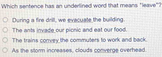 Which sentence has an underlined word that means "leave"?
During a fire drill, we evacuate the building.
The ants invade our picnic and eat our food.
The trains convey the commuters to work and back.
As the storm increases, clouds converge overhead.