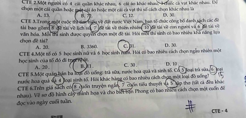 CTE 2.Một người có 4 cái quần khác nhau, 6 cái áo khác nhau, 3 chiếc cà vạt khác nhau. Đế
chọn một cái quần hoặc một cái áo hoặc một cái cà vạt thì số cách chọn khác nhau là
A. 13. B. 72. C. 12. D. 30.
CTE 3.Trong một cuộc thí tìm hiệu về đất nước Việt Nam, ban tổ chức công bố danh sách các đề
tài bao gồm: 8 đề tài về lịch sứ, 7 đề tài về thiên nhiên, 10 đề tài về con người và 6 đề tài về
văn hóa. Mỗi thí sinh được quyền chọn một đề tài. Hỏi mỗi thí sinh có bao nhiêu khá năng lựa
chọn đề tài?
A. 20. B. 3360. C. 31. D. 30.
CTE 4.Một tổ có 5 học sinh nữ và 6 học sinh nam. Hỏi có bao nhiêu cách chọn ngẫu nhiên một
học sinh của tổ đó đi trực nhật.
A. 20. B. 11. C. 30. D. 10.
CTE 5.Một quán bán ba loại đồ uống: trà sữa, nước hoa quả và sinh tố. Cd5 loại trà sữa, 6 loại
nước hoa quả và 4 loại sinh tố. Hỏi khác hàng có bao nhiêu cách chọn một loại đồ uống?
CTE 6.Trên giá sách có 8 cuốn truyện ngắn, 7 cuốn tiểu thuyết và 5 tập thơ (tất cả đều khác
nhau). Vẽ sơ đồ hình cây minh họa và cho biết bạn Phong có bao nhiều cách chọn một cuốn để
đọc vào ngày cuối tuần.
CTE - 4