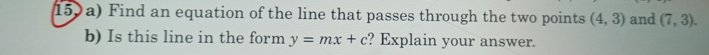 159a) Find an equation of the line that passes through the two points (4,3) and (7,3). 
b) Is this line in the form y=mx+c ? Explain your answer.