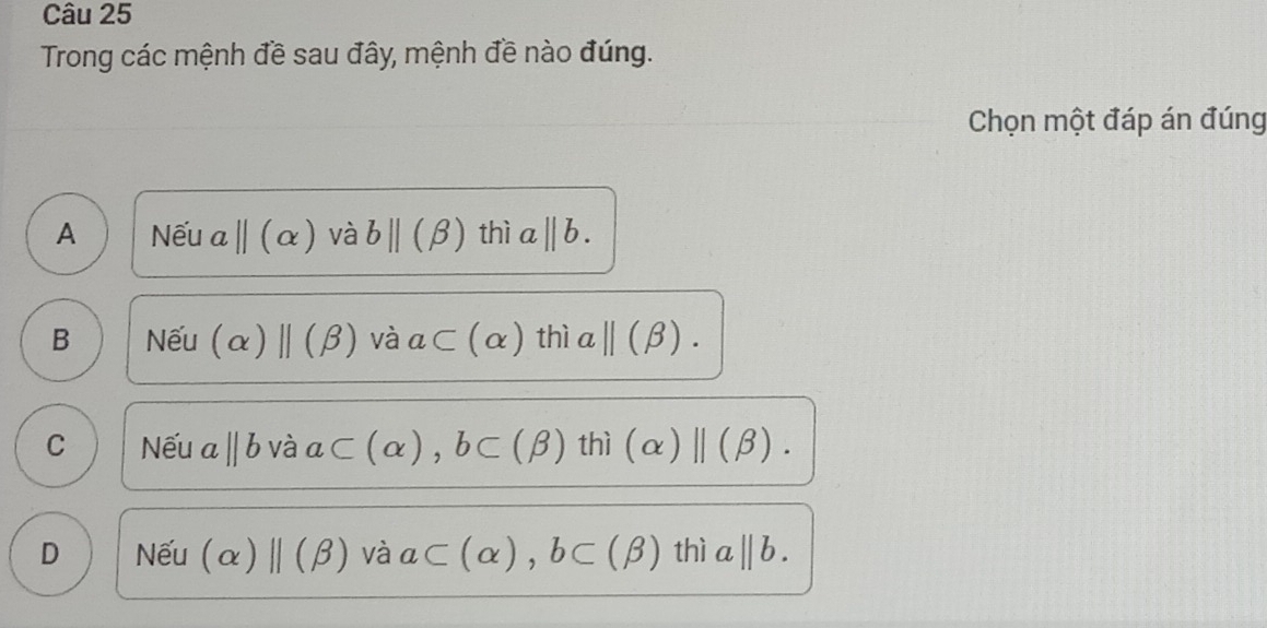 Trong các mệnh đề sau đây, mệnh đề nào đúng.
Chọn một đáp án đúng
A Nếu abeginvmatrix endvmatrix beginpmatrix alpha ) và bparallel (beta ) thì a||b.
B Nếu (alpha )beginvmatrix endvmatrix (beta ) và a⊂ (alpha ) thì aparallel (beta ).
C Nếu a ||b Vdot a a ⊂ (alpha ), b⊂ (beta ) thi(alpha )beginvmatrix endvmatrix (beta ).
D Nếu (alpha )| ||(beta ) và a⊂ (alpha ), b⊂ (beta ) 10 a||b.