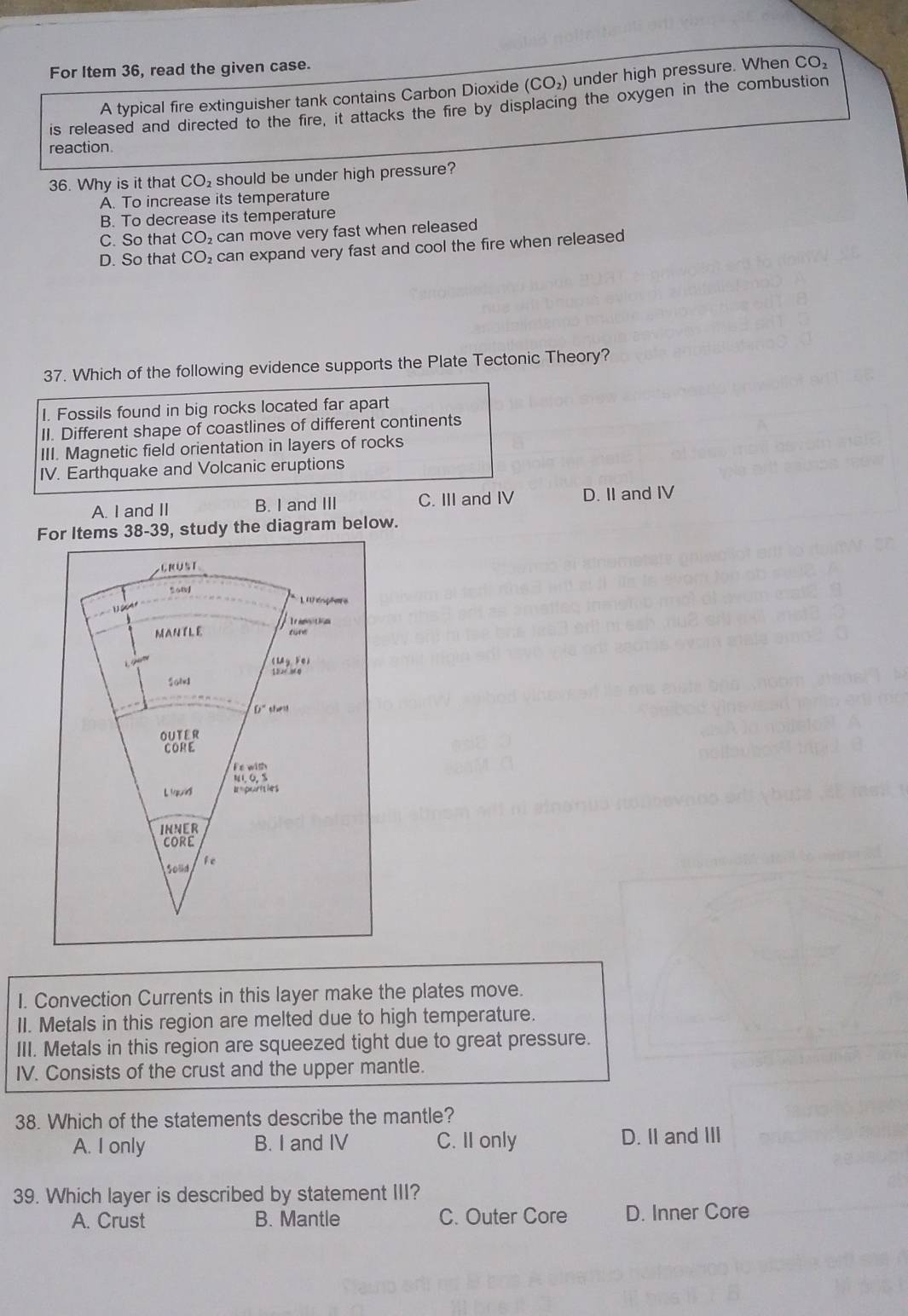 For Item 36, read the given case.
A typical fire extinguisher tank contains Carbon Dioxide (CO_2) under high pressure. When CO_2
is released and directed to the fire, it attacks the fire by displacing the oxygen in the combustion
reaction.
36. Why is it that CO₂ should be under high pressure?
A. To increase its temperature
B. To decrease its temperature
C. So that CO_2 can move very fast when released
D. So that CO_2 can expand very fast and cool the fire when released
37. Which of the following evidence supports the Plate Tectonic Theory?
I. Fossils found in big rocks located far apart
II. Different shape of coastlines of different continents
III. Magnetic field orientation in layers of rocks
IV. Earthquake and Volcanic eruptions
A. I and II B. I and III C. III and IV D. II and IV
For Items 38-39, study the diagram below.
erüst
1 1 énplere
Tramctin
MAN TLE cune
i 

Solv
th
ouTEr
CORE
Fe with
L ud I=purties
INNER
CORE
Solid fe
I. Convection Currents in this layer make the plates move.
II. Metals in this region are melted due to high temperature.
III. Metals in this region are squeezed tight due to great pressure.
IV. Consists of the crust and the upper mantle.
38. Which of the statements describe the mantle?
A. I only B. I and IV C. II only D. II and III
39. Which layer is described by statement III?
A. Crust B. Mantle C. Outer Core D. Inner Core