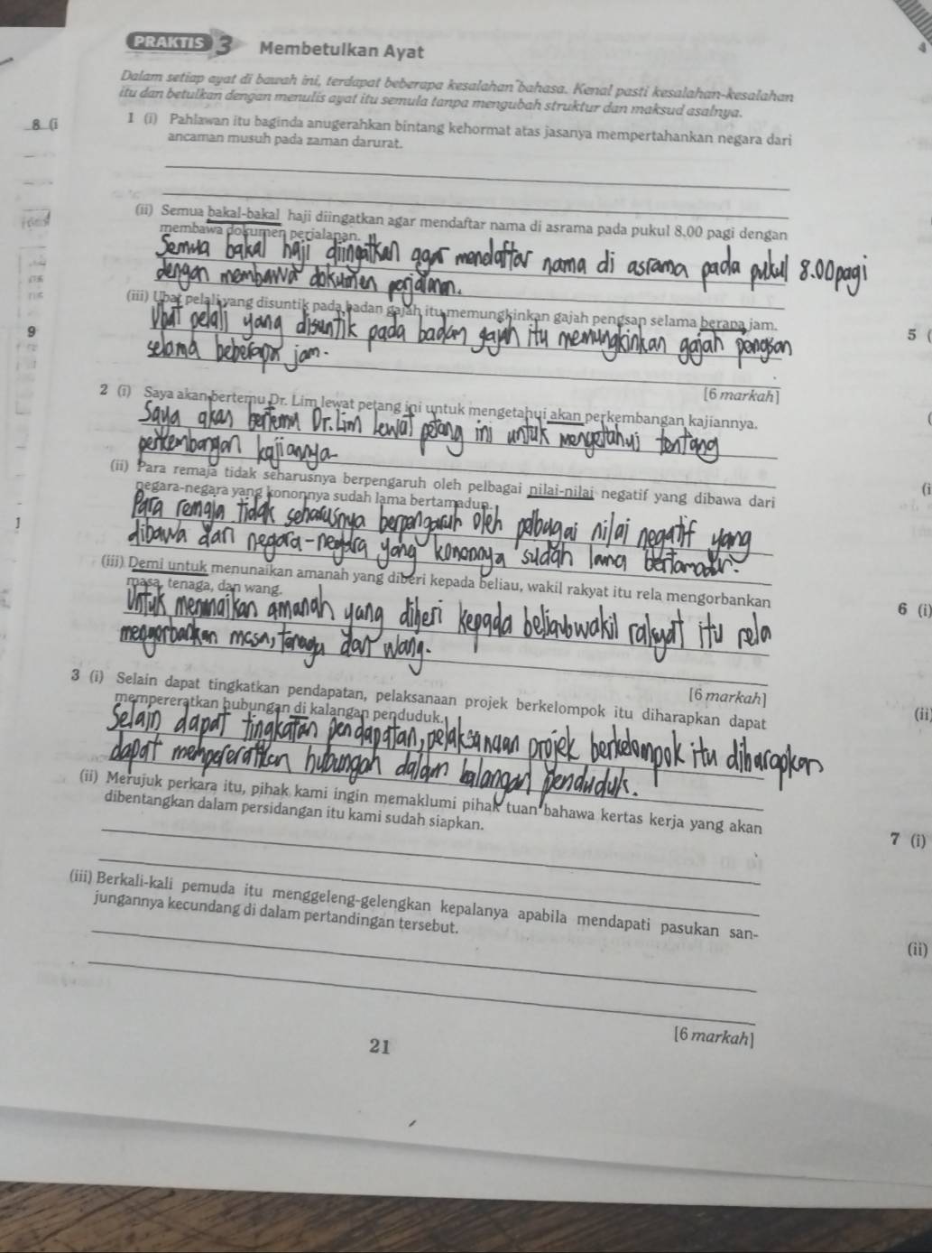 PRAKTIS 3 Membetulkan Ayat
Dalam setiap ayat di bawah ini, terdapat beberapa kesalahan¯bahasa. Kenal pasti kesalahan-kesalahan
itu dan betulkan dengan menulis ayat itu semula tanpa mengubah struktur dan maksud asalnya.
8 (i I (i) Pahlawan itu baginda anugerahkan bintang kehormat atas jasanya mempertahankan negara dari
ancaman musuh pada zaman darurat.
_
_
(ii) Semua bakal-bakal haji diingatkan agar mendaftar nama di asrama pada pukul 8,00 pagi dengan
membawa en perialanan.
_
_
_
(iii) Ubat pelali yang disuntik pada badan jah itu memungkinkan gajah pengsan selama berapa jam.
5 (
_
[6 markah]
_
2 (i) Saya akan bertemu Dr. Lim lewat petang ini untuk mengetahui akan perkembangan kajiannya.
_
(ii) Para remaja tidak scharusnya berpengaruh oleh pelbagai nilai-nilai negatif yang dibawa dari
(i
_
negara-negara yang kononnya sudah lama bertamadun.
_
1
(iii) Demi untuk menunaikan amanah yang diberi kepada beliau, wakil rakyat itu rela mengorbankan
masa, tenaga, dan wang.
_
6 (i)
_
_
3 (i) Selain dapat tingkatkan pendapatan, pelaksanaan projek berkelompok itu diharapkan dapat
[6 markah] (ii)
mempereratkan hubungan di kalangan penduduk.
_
_
(ii) Merujuk perkara itu, pihak kami ingin memaklumi pihak tuan bahawa kertas kerja yang akan
dibentangkan dalam persidangan itu kami sudah siapkan.
_
7 (i)
_
(iii) Berkali-kali pemuda itu menggeleng-gelengkan kepalanya apabila mendapati pasukan san-
jungannya kecundang di dalam pertandingan tersebut.
_
(ii)
21
[6 markah]