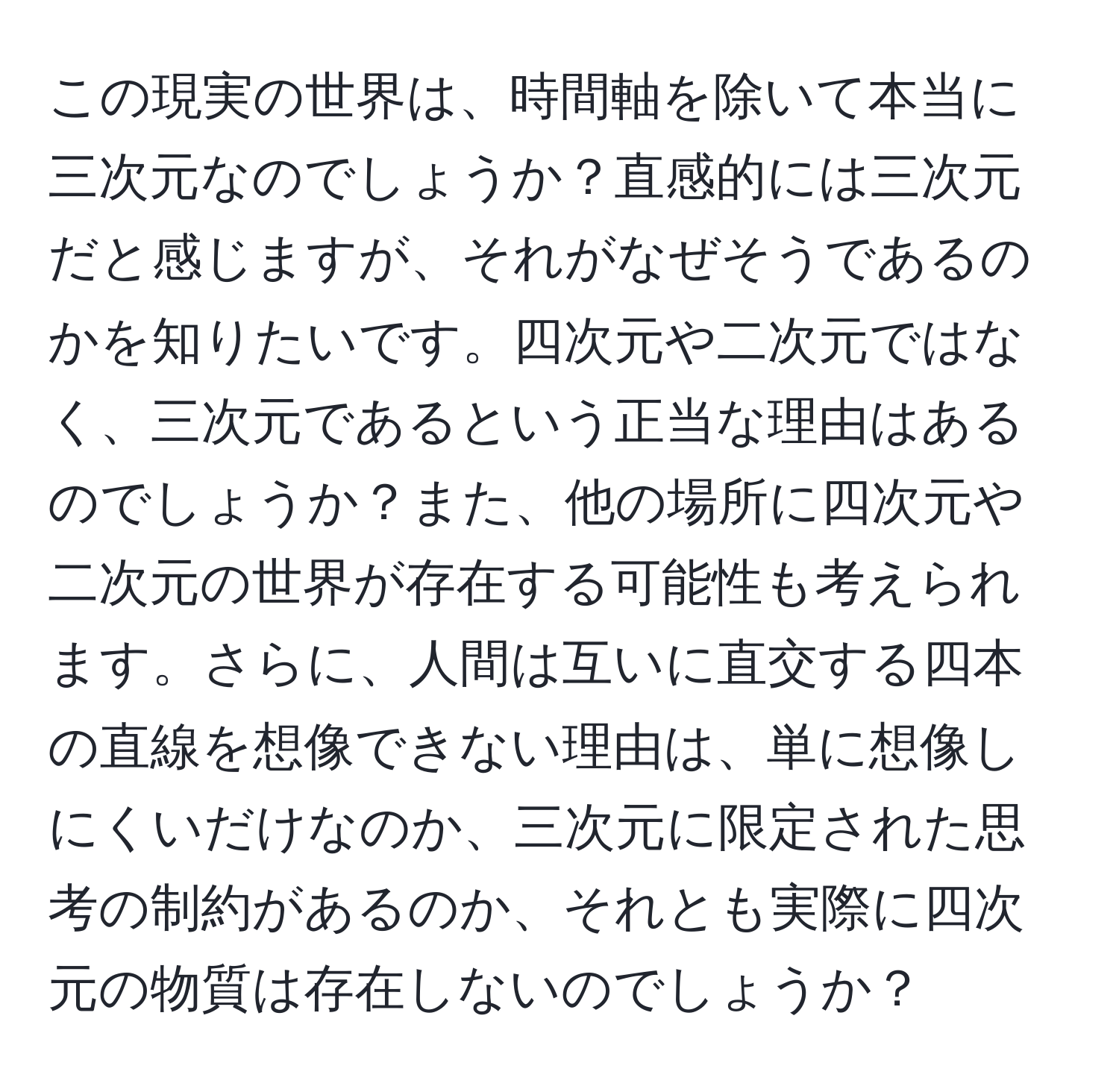 この現実の世界は、時間軸を除いて本当に三次元なのでしょうか？直感的には三次元だと感じますが、それがなぜそうであるのかを知りたいです。四次元や二次元ではなく、三次元であるという正当な理由はあるのでしょうか？また、他の場所に四次元や二次元の世界が存在する可能性も考えられます。さらに、人間は互いに直交する四本の直線を想像できない理由は、単に想像しにくいだけなのか、三次元に限定された思考の制約があるのか、それとも実際に四次元の物質は存在しないのでしょうか？