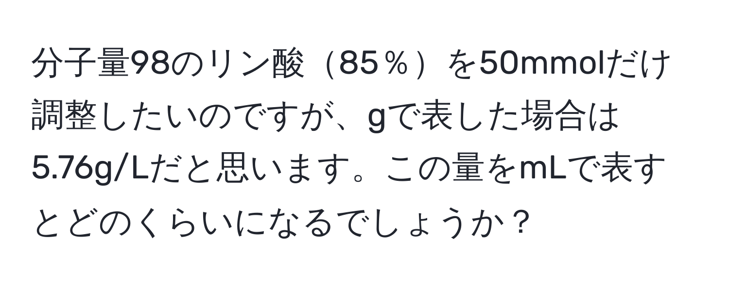 分子量98のリン酸85％を50mmolだけ調整したいのですが、gで表した場合は5.76g/Lだと思います。この量をmLで表すとどのくらいになるでしょうか？