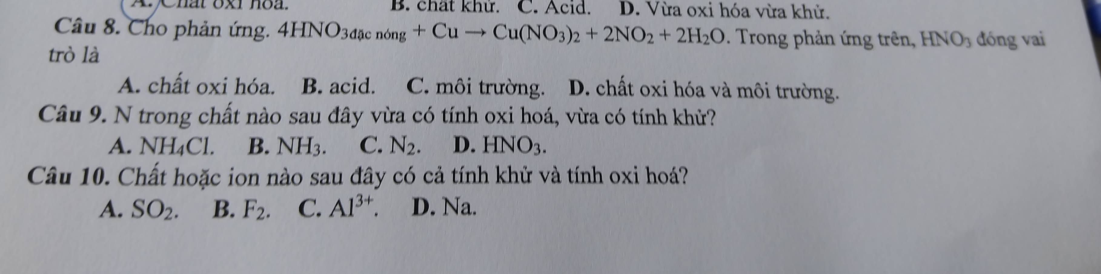 A Chất oxi hoa. B. chất khử. C. Acid. D. Vừa oxi hóa vừa khử.
Câu 8. Cho phản ứng. 4HNO_3dacnong+Cuto Cu(NO_3)_2+2NO_2+2H_2O. Trong phản ứng trên, HNO_3 đóng vai
trò là
A. chất oxi hóa. B. acid. C. môi trường. D. chất oxi hóa và môi trường.
Câu 9. N trong chất nào sau đây vừa có tính oxi hoá, vừa có tính khử?
A. NH_4Cl. B. NH_3. C. N_2. D. HNO_3. 
Câu 10. Chất hoặc ion nào sau đây có cả tính khử và tính oxi hoá?
A. SO_2. B. F_2. C. Al^(3+). D. Na.