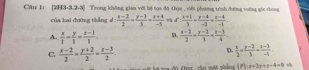 [2H3-3.2-3] Trong không gian với hệ tọa độ Oxyz , viết phương trình đường vuông góc chung
của hai đường thẳng d :  (x-2)/2 = (y-3)/3 = (z+4)/-5  và d': : (x+1)/3 = (y-4)/-2 = (z-4)/-1 .
B.
A.  x/1 = y/1 = (z-1)/1 .  (x-2)/2 = (y-2)/3 = (z-3)/4 .
C.  (x-2)/2 = (y+2)/2 = (z-3)/2 .
D.  x/2 = (y-2)/3 = (z-3)/-1 . 
ê toa độ Oxvz , cho mặt phẳng (P) ):x+2y+z-4=0 và