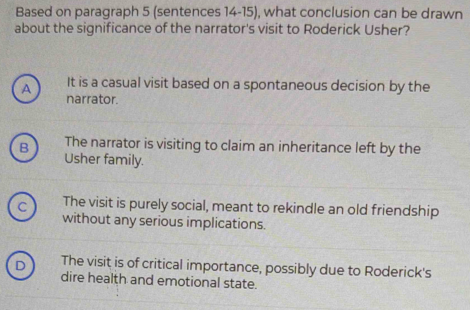 Based on paragraph 5 (sentences 14-15), what conclusion can be drawn
about the significance of the narrator's visit to Roderick Usher?
A It is a casual visit based on a spontaneous decision by the
narrator.
B The narrator is visiting to claim an inheritance left by the
Usher family.
C The visit is purely social, meant to rekindle an old friendship
without any serious implications.
D The visit is of critical importance, possibly due to Roderick's
dire health and emotional state.