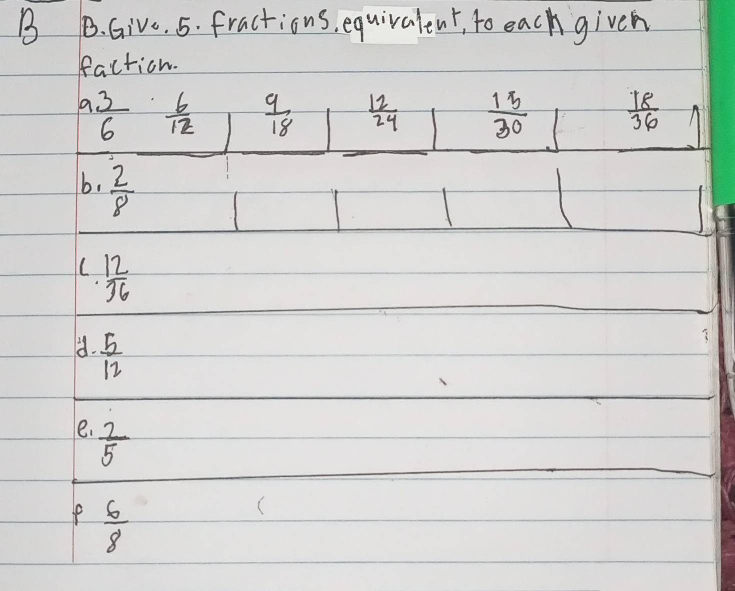 Give. 5. fractions, equivalent, to each given 
faction.
a 3/6   6/12 
 9/18 
 12/24 
 15/30 
 18/36 
b.  2/8 
L  12/36 
d.  5/12 
e.  2/5 
 6/8 