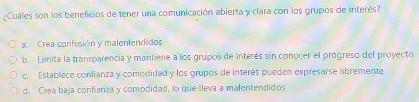 ¿Cuáles son los beneficios de tener una comunicación abierta y clara con los grupos de interés?
a. Crea confusión y malentendidos
b. Limita la transparencia y mantiene a los grupos de interés sin conocer el progreso del proyecto
c. Establece confianza y comodidad y los grupos de interés pueden expresarse libremente
d. Crea baja confianza y comodidad, lo que lleva a malentendidos