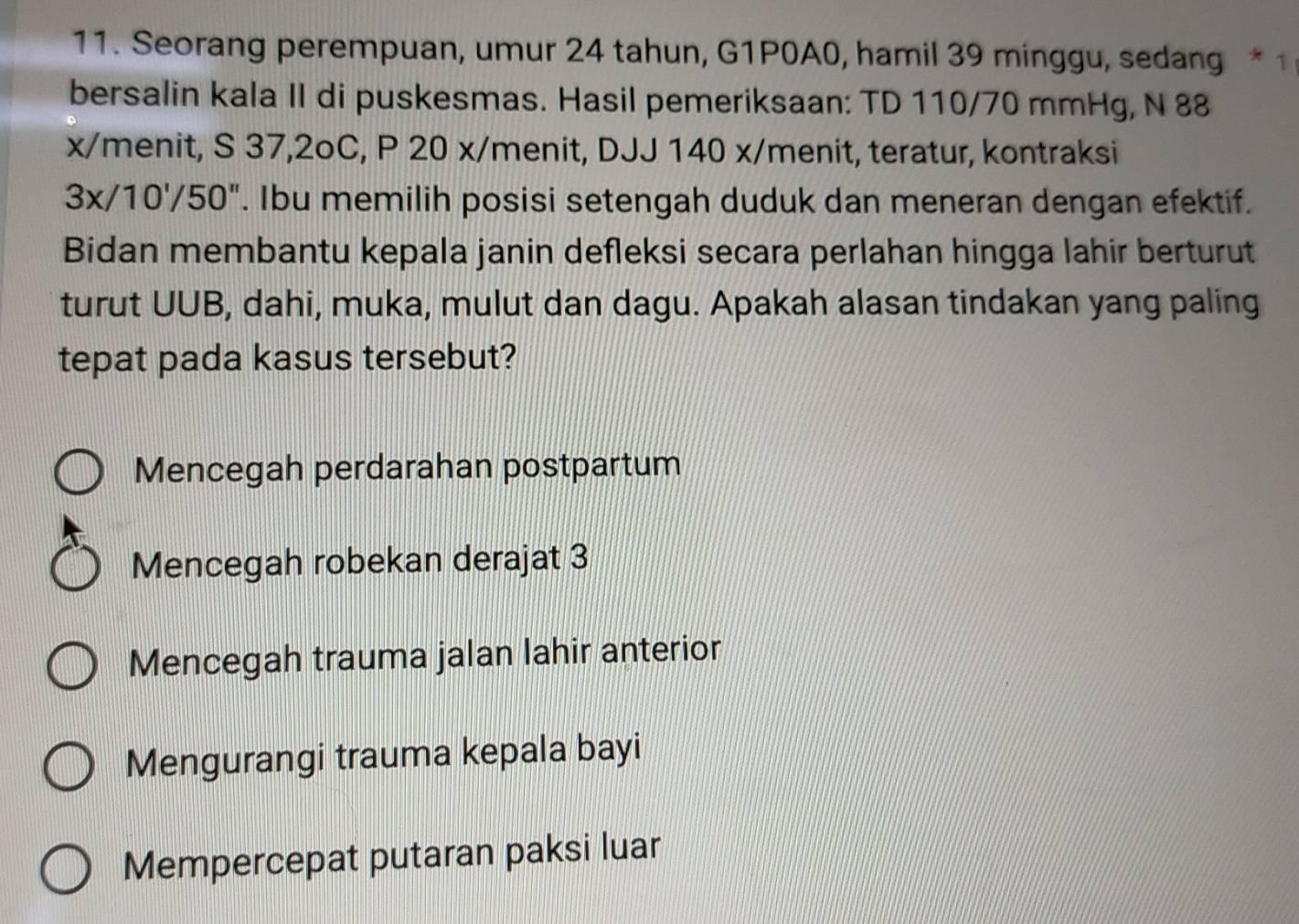 Seorang perempuan, umur 24 tahun, G1P0A0, hamil 39 minggu, sedang * 1
bersalin kala II di puskesmas. Hasil pemeriksaan: TD 110/70 mmHg, N 88
x/menit, S 37, 2oC, P 20 x/menit, DJJ 140 x/ menit, teratur, kontraksi
3x/10'/50''. Ibu memilih posisi setengah duduk dan meneran dengan efektif.
Bidan membantu kepala janin defleksi secara perlahan hingga lahir berturut
turut UUB, dahi, muka, mulut dan dagu. Apakah alasan tindakan yang paling
tepat pada kasus tersebut?
Mencegah perdarahan postpartum
Mencegah robekan derajat 3
Mencegah trauma jalan lahir anterior
Mengurangi trauma kepala bayi
Mempercepat putaran paksi luar