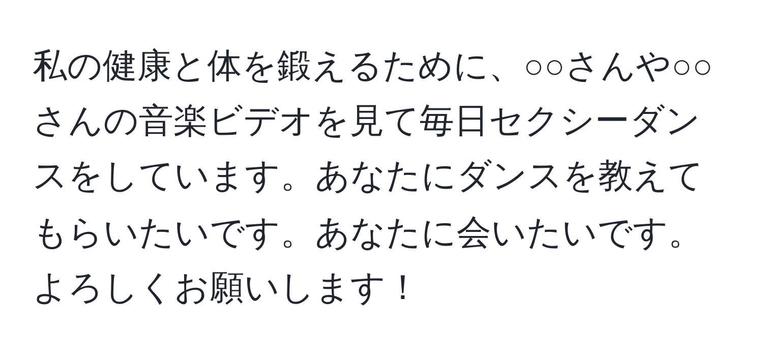 私の健康と体を鍛えるために、○○さんや○○さんの音楽ビデオを見て毎日セクシーダンスをしています。あなたにダンスを教えてもらいたいです。あなたに会いたいです。よろしくお願いします！