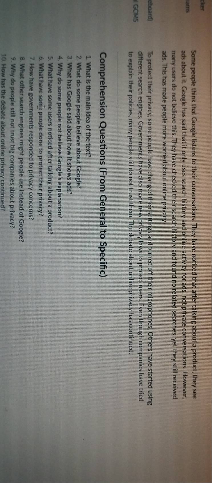 cker 
Some people think that Google listens to their conversations. They have noticed that after talking about a product, they see 
ams 
ads about it. Google has said that it only uses search history and online activity for ads, not private conversations. However, 
many users do not believe this. They have checked their search history and found no related searches, yet they still received 
ads. This has made people more worried about online privacy. 
eboard) To protect their privacy, some people have changed their settings and turned off their microphones. Others have started using 
different search engines. Governments have also made new privacy laws to protect users. Even though companies have tried 
GCMS to explain their policies, many people still do not trust them. The debate about online privacy has continued. 
Comprehension Questions (From General to Specific) 
1. What is the main idea of the text? 
2. What do some people believe about Google? 
3. What has Google said about how it shows ads? 
4. Why do some people not believe Google's explanation? 
5. What have some users noticed after talking about a product? 
6. What have somepeople done to protect their privacy? 
7. How have governments responded to privacy concerns? 
8. What other search engines might people use instead of Google? 
9. Why do people still not trust big companies about privacy? 
10. How has the debate about online privacy continued?