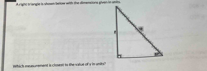 A right triangle is shown below with the dimensions given in units.
Which measurement is closest to the value of y in units?