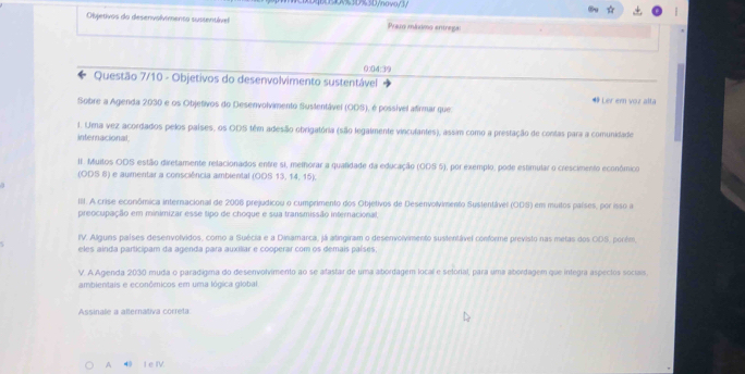 BE3D%3D/novo/3
Objetivos do desenvolvmento sussentível Prazo máximo entrega:
0:04:39
Questão 7/10 - Objetivos do desenvolvimento sustentável
## Ler ern voz alta
Sobre a Agenda 2030 e os Objetivos do Desenvolvimento Sustentável (ODS), é possível afirmar que
1. Uma vez acordados pelos países, os ODS têm adesão obrigatória (são legalmente vincufantes), assim como a prestação de contas para a comunidade
internacional
II. Muitos ODS estão diretamente relacionados entre si, melhorar a qualidade da educação (ODS 5), por exemplo, pode estimular o crescimento económico
(ODS 8) e aumentar a consciência ambiental (ODS 13, 14, 15).
III. A crise econômica internacional de 2006 prejudicou o cumprimento dos Objetivos de Desenvolvimento Sustentável (ODS) em muitos países, por isso ia
preocupação em minimizar esse tipo de choque e sua transmissão internacional,
IV. Alguns países desenvolvidos, como a Suécia e a Dinamarca, já atingiram o desenvolvimento sustentável conforme previsto nas metas dos ODS, porém,
eles ainda participam da agenda para auxiliar e cooperar com os demais países;
V. A Agenda 2030 muda o paradigma do desenvolvimento ao se afastar de uma abordagem local e selorial, para uma abordagem que integra aspectos sociais.
ambientais e econômicos em uma lógica global
Assinale a alternativa correta
A 40 I e IV.