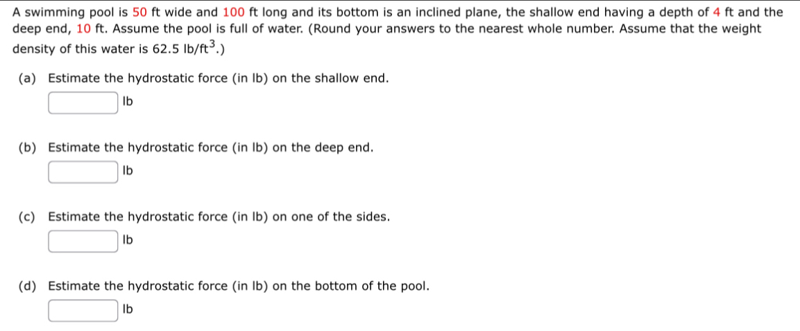 A swimming pool is 50 ft wide and 100 ft long and its bottom is an inclined plane, the shallow end having a depth of 4 ft and the 
deep end, 10 ft. Assume the pool is full of water. (Round your answers to the nearest whole number. Assume that the weight 
density of this water is 62.5lb/ft^3.)
(a) Estimate the hydrostatic force (in lb) on the shallow end.
□ lb
(b) Estimate the hydrostatic force (in lb) on the deep end.
□ lb
(c) Estimate the hydrostatic force (in Ib) on one of the sides.
□ lb
(d) Estimate the hydrostatic force (in Ib) on the bottom of the pool.
□ lb