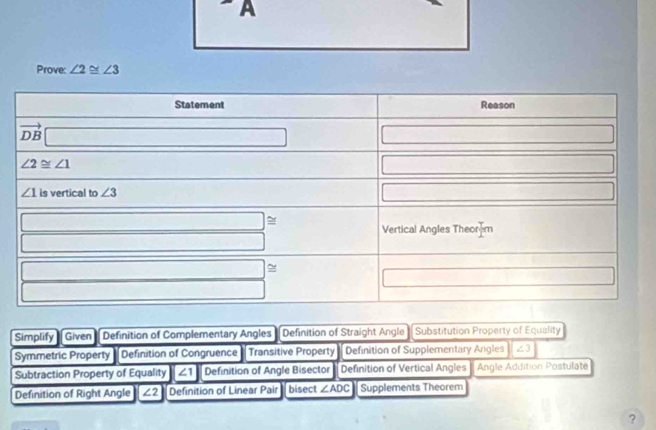 A
Prove: ∠ 2≌ ∠ 3
Simplify Given Definition of Complementary Angles Definition of Straight Angle Substitution Property of Equality
Symmetric Property Definition of Congruence Transitive Property Definition of Supplementary Angles ∠ 3
Subtraction Property of Equality d ∠1 Definition of Angle Bisector Definition of Vertical Angles Angle Addition Postulate
Definition of Right Angle ∠ 2 Definition of Linear Pair bisect ∠ ADC Supplements Theorem
?