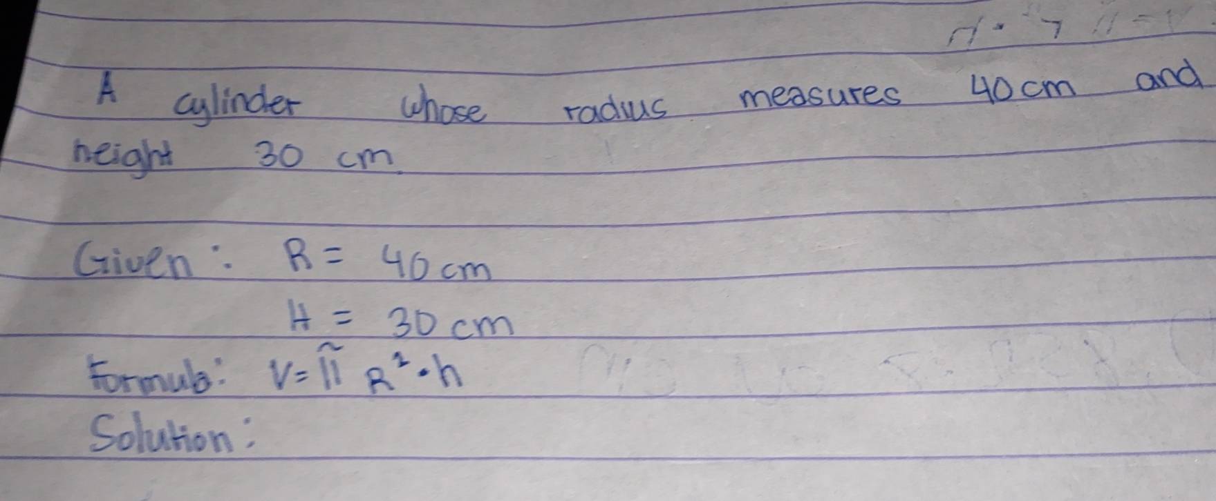 d· 7 
A cylinder whose radius measures 40cm and 
height 30 cm
Given: R=40cm
H=30cm
Formule: V=11R^2· h
Solution: