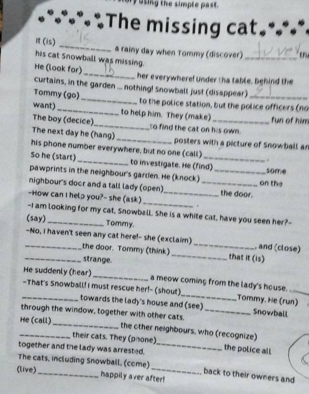 using the simple past . 
The missing cat 
It (is) _a rainy day when Tommy (discover)_ 
t 
his cat Snowball was missing. 
_ 
He (look for) 
her everywhere! Under tha table, behind the 
curtains, in the garden ... nothing! Snowball just (disappear) 
Tommy (go) _to the police station, but the police officers (no 
want)_ to help him. They (make) fun of him 
The boy (decice)_ to find the cat on his own. 
The next day he (hang) _posters with a picture of Snowball an 
his phone number everywhere, but no one (call) . 
So he (start) _to investigate. He (find) some 
pawprints in the neighbour's garden. He (knock)_ 
on the 
nighbour's door and a tall lady (open) _the door. 
_ 
--How can I help you?- she (ask)_ 
. 
-I am looking for my cat, Snowball. She is a white cat, have you seen her?- 
(say)_ Tommy. 
_-No, I haven't seen any cat here!- she (exclaim) _, and (close) 
_the door. Tommy (think) _that it (is) 
strange. 
He suddenly (hear) _a meow coming from the lady's house. 
_-That's Snowball! I must rescue her!- (shout)_ Tommy. He (run) 
towards the lady's house and (see) Snowball 
through the window, together with other cats._ 
_He (call) _the other neighbours, who (recognize) 
their cats. They (phone)_ the police all 
together and the lady was arrested. 
The cats, including Snowball, (come) back to their owners and 
(live) _happily aver after!