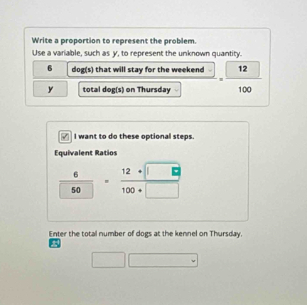 Write a proportion to represent the problem. 
Use a variable, such as y, to represent the unknown quantity.
6 dog(s) that will stay for the weekend = 12/100 
y total dog(s) on Thursday 
I want to do these optional steps. 
Equivalent Ratios
 6/50 = (12+□ )/100+□  
Enter the total number of dogs at the kennel on Thursday. 
2