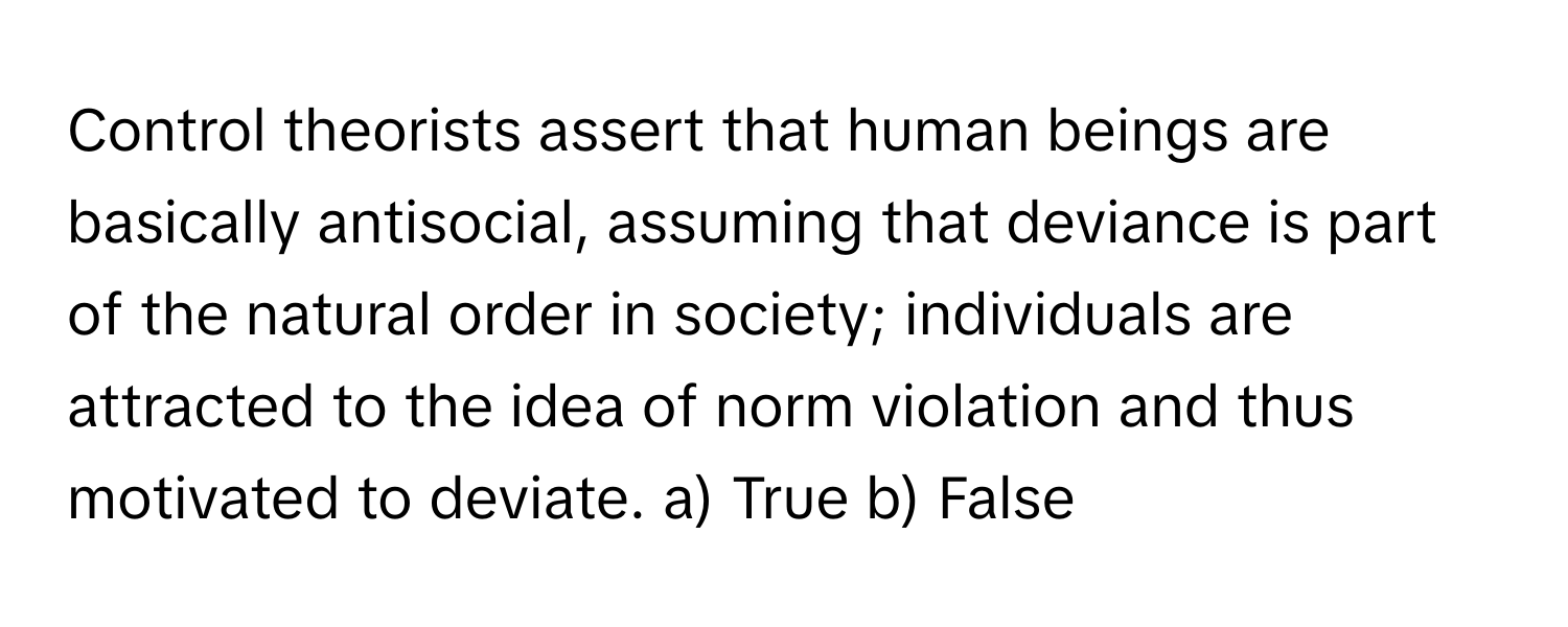 Control theorists assert that human beings are basically antisocial, assuming that deviance is part of the natural order in society; individuals are attracted to the idea of norm violation and thus motivated to deviate.  a) True b) False