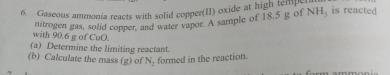 Gaseous ammonia reacts with solid copper(II) oxide at high tempe 
nitrogen gas, solid copper, and water vapor. A sample of 18,5 g of NH_3 is reacted 
with 90.6 g of CuO. 
(a) Determine the limiting reactant. 
(b) Calculate the mass (g) of formed in the reaction. N_2