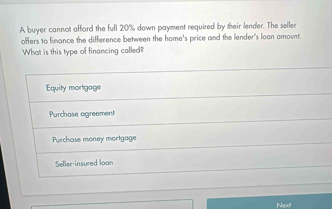 A buyer cannot afford the full 20% down payment required by their lender. The seller
offers to finance the difference between the home's price and the lender's loan amount.
What is this type of financing called?
Equity mortgage
Purchase agreement
Purchase money mortgage
Seller-insured loan
Next