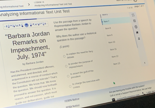 ng Informational Text LESSON 14 
Analyzing Informational Text Unit Test 
F 6A 20 
Dage 1 of 1 
nalyzing Informational Text Unit Test 
tems 
Use the passage from a speech by WemT 
Representative Barbara Jordan lo 
''Barbara Jordan answer the question. hem B 
Remarks on Why does the author use a rhetorical 
question in this passage? 1tem 9 
a 
ttem 10 
Impeachment, (1 point) 
July, 1974'' to explain the need for fery Mer 11 
by Barbara Jordan debate 
ttem 12 
Has the President committed offenses, to ponder the purpose of 
and planned, and directed, and impeachment hem 13 
acquiesced in a course of conduct which to assert the guilt of the 
the Constitution will not tolerate? That's president 
the question. We know that. We know 
the question. We should now forthwith to charge the executive with 
proceed to answer the question. It is crimes 
Call or email a Support Representative. We can help 
FERPA Notice Are you having any trouble with the system? 
support@connexus.com 1-800-382 
reason, and not passion, which must 
guide our deliberations, guide our 
PPRA Notice
