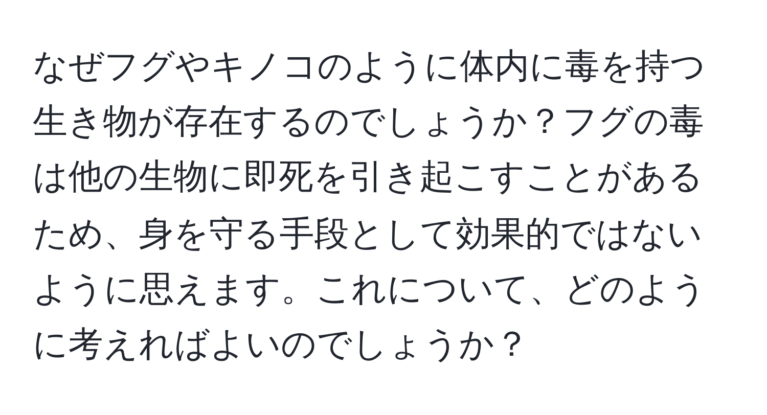 なぜフグやキノコのように体内に毒を持つ生き物が存在するのでしょうか？フグの毒は他の生物に即死を引き起こすことがあるため、身を守る手段として効果的ではないように思えます。これについて、どのように考えればよいのでしょうか？