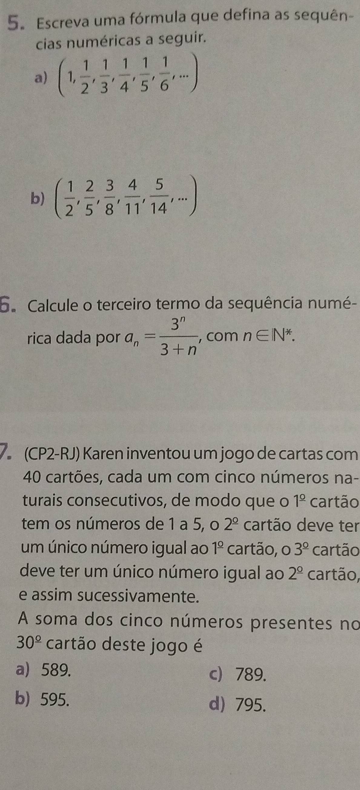 Escreva uma fórmula que defina as sequên-
cias numéricas a seguir.
a) (1, 1/2 , 1/3 , 1/4 , 1/5 , 1/6 ,...)
b) ( 1/2 , 2/5 , 3/8 , 4/11 , 5/14 ,...)
6. Calcule o terceiro termo da sequência numé-
rica dada por a_n= 3^n/3+n  , com n∈ N^*. 
7 (CP2-RJ) Karen inventou um jogo de cartas com
40 cartões, cada um com cinco números na-
turais consecutivos, de modo que o 1^(_ circ) cartão
tem os números de 1 a 5, o 2^(_ circ) cartão deve ter
um único número igual ao 1^(_ circ) cartão, o 3^(_ circ) cartão
deve ter um único número igual ao 2^(_ circ) cartão,
e assim sucessivamente.
A soma dos cinco números presentes no
30^(_ circ) cartão deste jogo é
a 589. c 789.
b) 595.
d) 795.