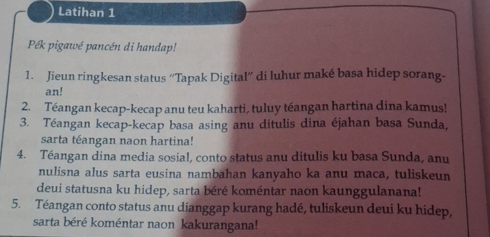 Latihan 1 
Pék pigawé pancén di handap! 
1. Jieun ringkesan status “'Tapak Digital” di luhur maké basa hidep sorang- 
an! 
2. Téangan kecap-kecap anu teu kaharti, tuluy téangan hartina dina kamus! 
3. Téangan kecap-kecap basa asing anu ditulis dina éjahan basa Sunda, 
sarta téangan naon hartina! 
4. Téangan dina media sosial, conto status anu ditulis ku basa Sunda, anu 
nulisna alus sarta eusina nambahan kanyaho ka anu maca, tuliskeun 
deui statusna ku hidep, sarta béré koméntar naon kaunggulanana! 
5. Téangan conto status anu dianggap kurang hadé, tuliskeun deui ku hidep, 
sarta béré koméntar naon kakurangana!