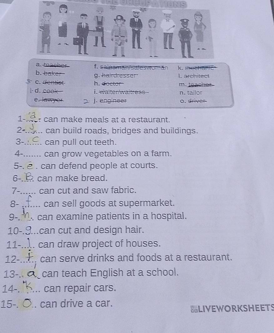 INS
f. salesman/saleswoman k. mechanic
b. baker g. hairdresser I. architect
c. dentist h. doctor
m. teache 
|- d. cook i. waiter/waitress n. tailor
j. engineer o. driver
1-_ can make meals at a restaurant.
2-_ can build roads, bridges and buildings.
3-_ can pull out teeth.
4-_ can grow vegetables on a farm.
5-. . can defend people at courts.
6-_ can make bread.
7-_ can cut and saw fabric.
8- _can sell goods at supermarket.
9-_ . can examine patients in a hospital.
10-_ can cut and design hair.
11-_ . can draw project of houses.
12-_ can serve drinks and foods at a restaurant.
13-_ can teach English at a school.
14-_ can repair cars.
15-. __can drive a car.
BLIVEWORKSHEETS