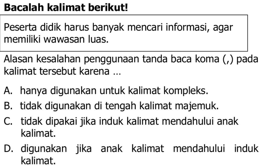 Bacalah kalimat berikut!
Peserta didik harus banyak mencari informasi, agar
memiliki wawasan luas.
Alasan kesalahan penggunaan tanda baca koma (,) pada
kalimat tersebut karena ...
A. hanya digunakan untuk kalimat kompleks.
B. tidak digunakan di tengah kalimat majemuk.
C. tidak dipakai jika induk kalimat mendahului anak
kalimat.
D. digunakan jika anak kalimat mendahului induk
kalimat.