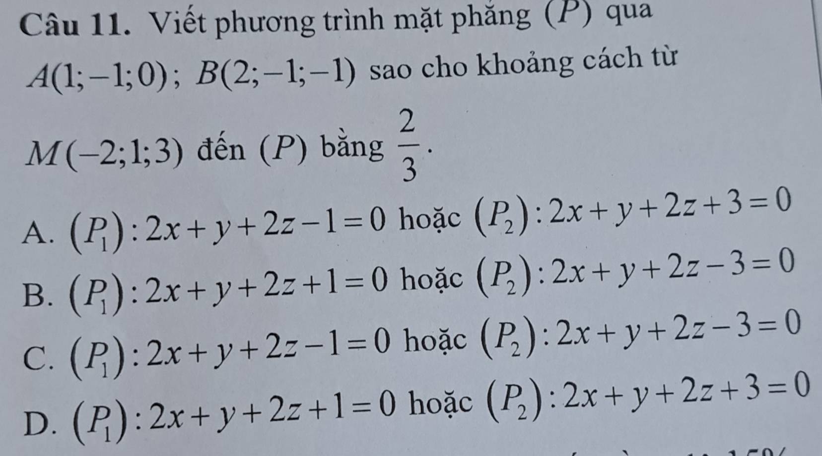 Viết phương trình mặt phăng (P) qua
A(1;-1;0); B(2;-1;-1) sao cho khoảng cách từ
M(-2;1;3) đến (P) bằng  2/3 .
A. (P_1):2x+y+2z-1=0 hoặc (P_2):2x+y+2z+3=0
B. (P_1):2x+y+2z+1=0 hoặc (P_2):2x+y+2z-3=0
C. (P_1):2x+y+2z-1=0 hoặc (P_2):2x+y+2z-3=0
D. (P_1):2x+y+2z+1=0 hoặc (P_2):2x+y+2z+3=0