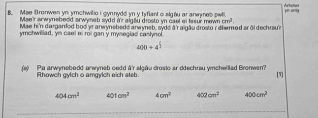 Arholwr 
8. Mae Bronwen yn ymchwilio i gynnydd yn y tyfiant o algâu ar arwyneb pwll. yn unig 
Mae'r arwynebedd arwyneb sydd â'r algâu drosto yn cael ei fesur mewn cm^2, 
Mae hi'n darganfod bod yr arwynebedd arwyneb, sydd â'r algâu drosto / diwrnod ar ôl dechrau'r 
ymchwiliad, yn cael ei roi gan y mynegiad canlynol.
400+4^(frac t)2
(a) Pa arwynebedd arwyneb oedd â'r algâu drosto ar ddechrau ymchwiliad Bronwen? 
Rhowch gylch o amgylch eich ateb. [1]
404cm^2 401cm^2 4cm^2 402cm^2 400cm^2