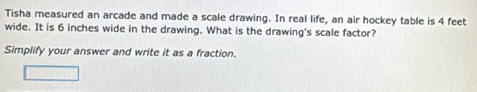 Tisha measured an arcade and made a scale drawing. In real life, an air hockey table is 4 feet
wide. It is 6 inches wide in the drawing. What is the drawing's scale factor? 
Simplify your answer and write it as a fraction.