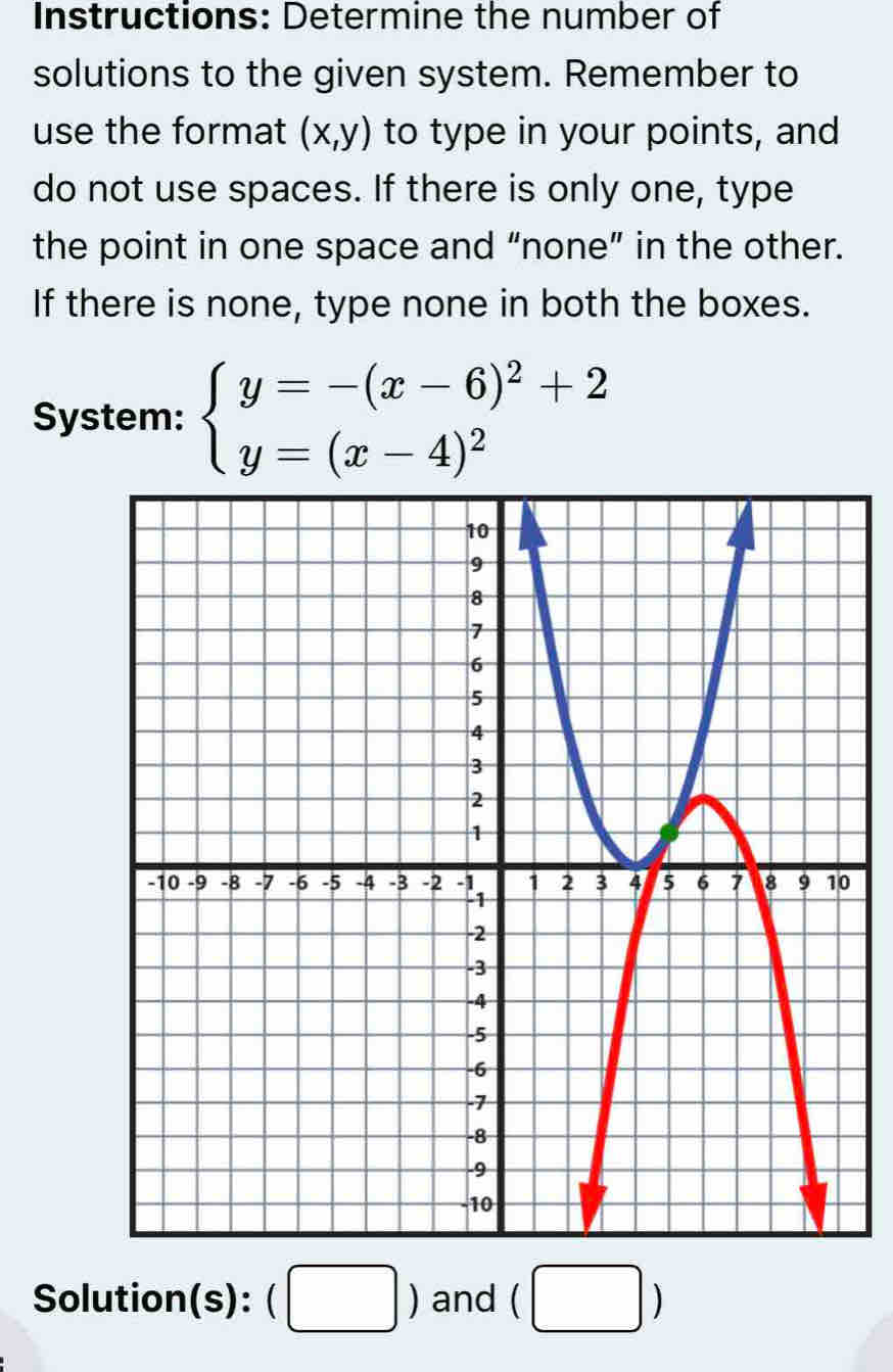 Instructions: Determine the number of 
solutions to the given system. Remember to 
use the format (x,y) to type in your points, and 
do not use spaces. If there is only one, type 
the point in one space and “none” in the other. 
If there is none, type none in both the boxes. 
System: beginarrayl y=-(x-6)^2+2 y=(x-4)^2endarray.
Solution(s): beginpmatrix □ endpmatrix and (□ )