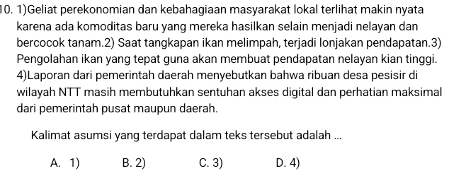 1)Geliat perekonomian dan kebahagiaan masyarakat lokal terlihat makin nyata
karena ada komoditas baru yang mereka hasilkan selain menjadi nelayan dan
bercocok tanam.2) Saat tangkapan ikan melimpah, terjadi lonjakan pendapatan.3)
Pengolahan ikan yang tepat guna akan membuat pendapatan nelayan kian tinggi.
4)Laporan dari pemerintah daerah menyebutkan bahwa ribuan desa pesisir di
wilayah NTT masih membutuhkan sentuhan akses digital dan perhatian maksimal
dari pemerintah pusat maupun daerah.
Kalimat asumsi yang terdapat dalam teks tersebut adalah ...
A. 1) B. 2) C. 3) D. 4)