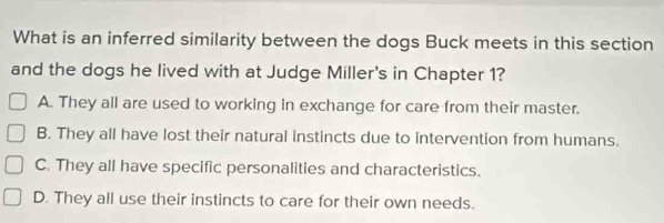 What is an inferred similarity between the dogs Buck meets in this section
and the dogs he lived with at Judge Miller's in Chapter 1?
A. They all are used to working in exchange for care from their master.
B. They all have lost their natural instincts due to intervention from humans.
C. They all have specific personalities and characteristics.
D. They all use their instincts to care for their own needs.