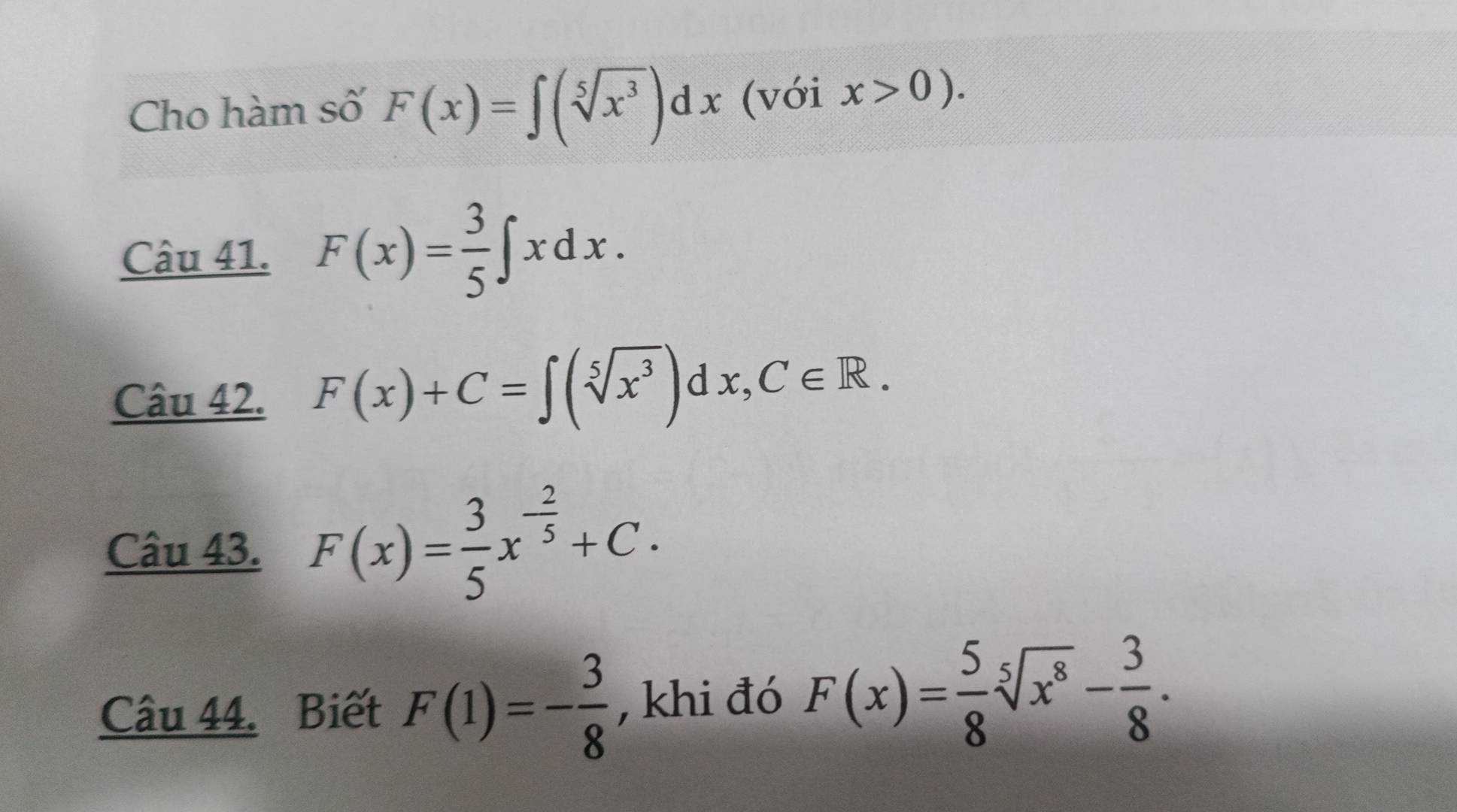 Cho hàm số F(x)=∈t (sqrt[5](x^3))dx (với x>0). 
Câu 41. F(x)= 3/5 ∈t xdx. 
Câu 42. F(x)+C=∈t (sqrt[5](x^3))dx, C∈ R. 
Câu 43. F(x)= 3/5 x^(-frac 2)5+C. 
Câu 44. Biết F(1)=- 3/8  , khi đó F(x)= 5/8 sqrt[5](x^8)- 3/8 .