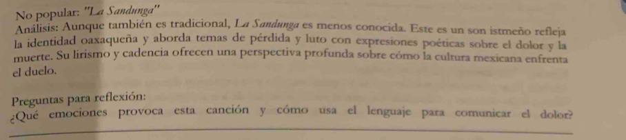 No popular: ''La Sandunga'' 
Análisis: Aunque también es tradicional, La Sandunga es menos conocida. Este es un son istmeño refleja 
la identidad oaxaqueña y aborda temas de pérdida y luto con expresiones poéticas sobre el dolor y la 
muerte. Su lirismo y cadencia ofrecen una perspectiva profunda sobre cómo la cultura mexicana enfrenta 
el duelo. 
Preguntas para reflexión: 
_ 
¿Que emociones provoca esta canción y cómo usa el lenguaje para comunicar el dolor?